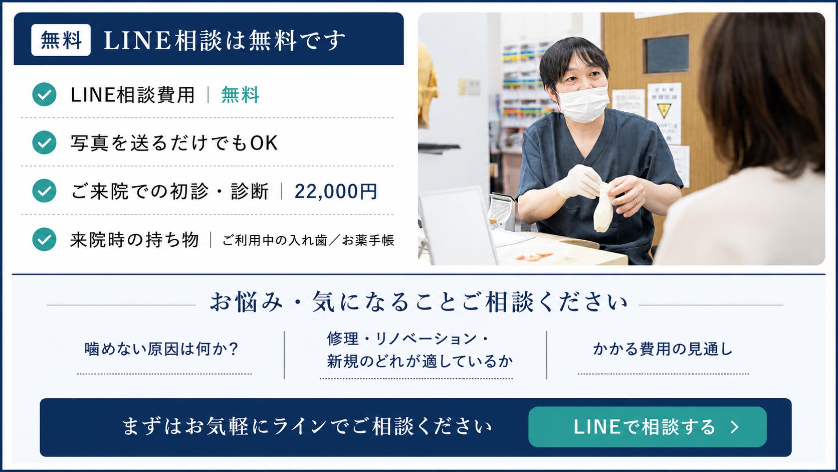 LINE相談は無料です。LINE相談費用 無料/写真を送るだけでもOK/ご来院での初診・診断 22,000円/来院時の持ち物 ご利用中の入れ歯・お薬手帳。お悩み・気になることご相談ください。まずはお気軽にラインでご相談ください。